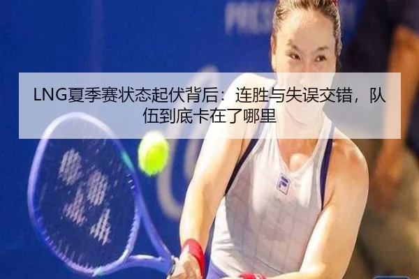 LNG夏季赛状态起伏背后：连胜与失误交错，队伍到底卡在了哪里